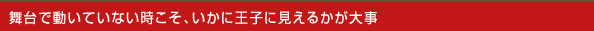 舞台で動いていない時こそ、いかに王子に見えるかが大事