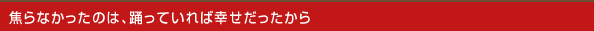焦らなかったのは、踊っていれば幸せだったから