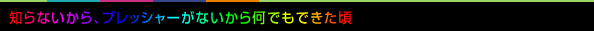 知らないから、プレッシャーがないから何でもできた頃